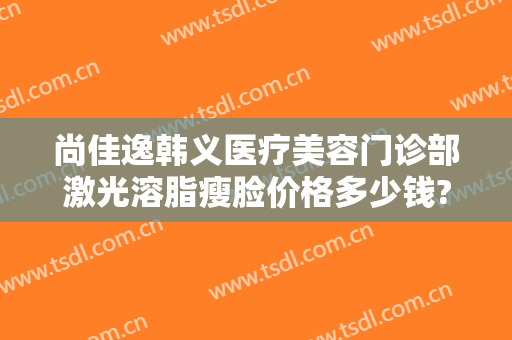 尚佳逸韩义医疗美容门诊部激光溶脂瘦脸价格多少钱?怎么样?