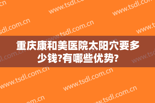 重庆康和美医院太阳穴要多少钱?有哪些优势?