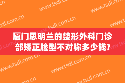 厦门思明兰的整形外科门诊部矫正脸型不对称多少钱?可靠吗?(厦门思明华仁整形医院)