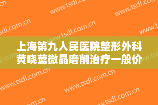 上海第九人民医院整形外科黄晓莺微晶磨削治疗一般价位是多少费用?怎么样?