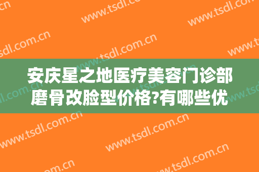 安庆星之地医疗美容门诊部磨骨改脸型价格?有哪些优势?(安庆星之地医疗美容电话)