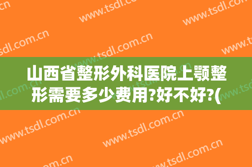山西省整形外科医院上颚整形需要多少费用?好不好?(太原鼻梁整形多少钱)