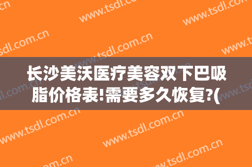 长沙美沃医疗美容双下巴吸脂价格表!需要多久恢复?(长沙双下巴抽脂医院)