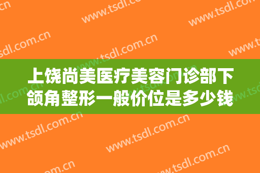 上饶尚美医疗美容门诊部下颌角整形一般价位是多少钱?怎么样?(上饶美莱整形医院)