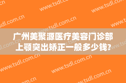 广州美聚源医疗美容门诊部上颚突出矫正一般多少钱?效果怎么样?(聚美医疗美容整形)