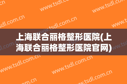 上海联合丽格整形医院(上海联合丽格整形医院官网)