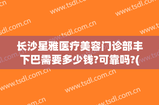 长沙星雅医疗美容门诊部丰下巴需要多少钱?可靠吗?(长沙星雅整形医院预约电话)