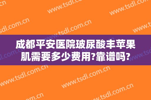 成都平安医院玻尿酸丰苹果肌需要多少费用?靠谱吗?