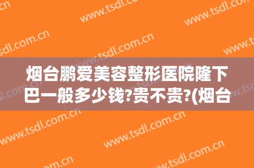烟台鹏爱美容整形医院隆下巴一般多少钱?贵不贵?(烟台鹏爱整形美容医院正规吗)
