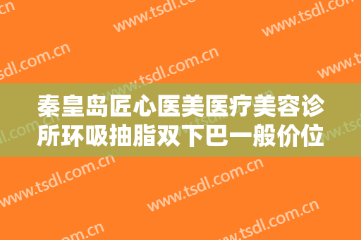 秦皇岛匠心医美医疗美容诊所环吸抽脂双下巴一般价位是多少?可靠吗?
