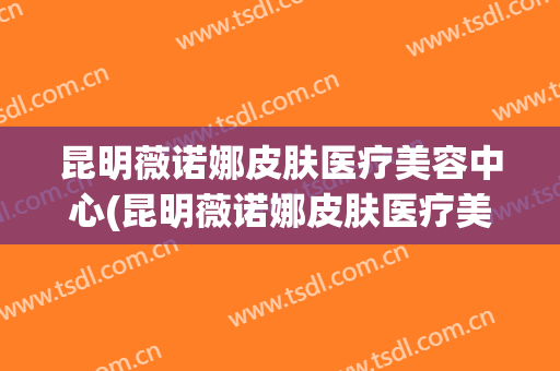 昆明薇诺娜皮肤医疗美容中心(昆明薇诺娜皮肤医疗美容中心座机号)