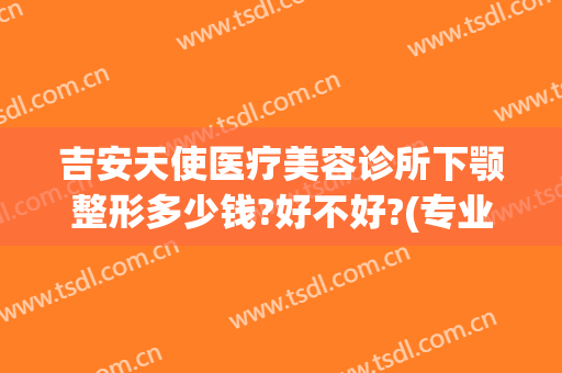 吉安天使医疗美容诊所下颚整形多少钱?好不好?(专业下巴整形医院)
