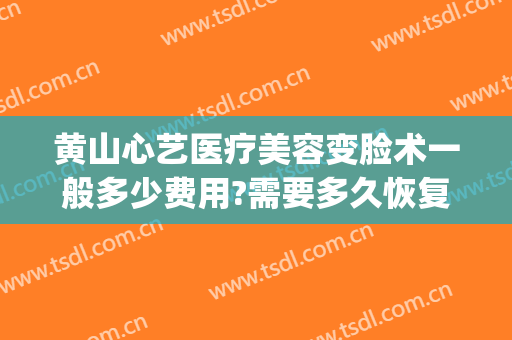 黄山心艺医疗美容变脸术一般多少费用?需要多久恢复?(心艺医美整形)