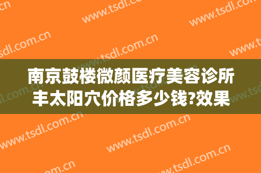 南京鼓楼微颜医疗美容诊所丰太阳穴价格多少钱?效果怎么样?(南京微颜整形)