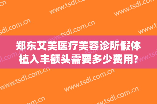 郑东艾美医疗美容诊所假体植入丰额头需要多少费用?效果怎么样?(艾美郑州整容医院)