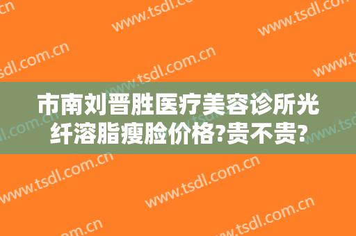 市南刘晋胜医疗美容诊所光纤溶脂瘦脸价格?贵不贵?