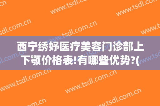 西宁绣妤医疗美容门诊部上下颚价格表!有哪些优势?(青海绣妤医疗美容服务有限公司)