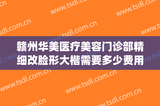 赣州华美医疗美容门诊部精细改脸形大楷需要多少费用?好不好?(赣州华美整形美容医院怎么样)