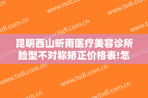 昆明西山昕雨医疗美容诊所脸型不对称矫正价格表!怎么样?