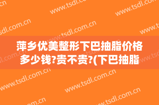 萍乡优美整形下巴抽脂价格多少钱?贵不贵?(下巴抽脂的价格)