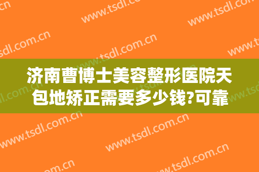 济南曹博士美容整形医院天包地矫正需要多少钱?可靠吗?(济南曹博士美容医院正规吗)