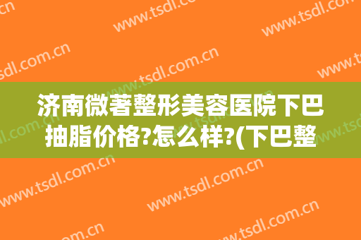 济南微著整形美容医院下巴抽脂价格?怎么样?(下巴整形 费用)