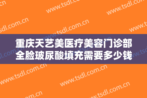 重庆天艺美医疗美容门诊部全脸玻尿酸填充需要多少钱?需要多久恢复?