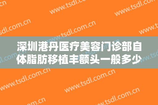 深圳港丹医疗美容门诊部自体脂肪移植丰额头一般多少钱?有哪些优势?