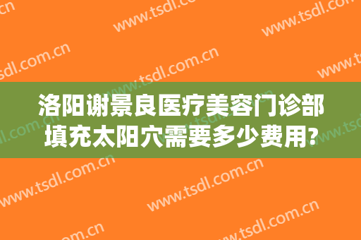 洛阳谢景良医疗美容门诊部填充太阳穴需要多少费用?靠谱吗?(洛阳谢景良美容医院)
