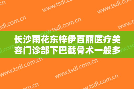 长沙雨花东梓伊百丽医疗美容门诊部下巴截骨术一般多少钱?靠谱吗?