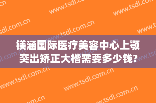 镁涵国际医疗美容中心上颚突出矫正大楷需要多少钱?可靠吗?(上海涵美医疗整形医院)