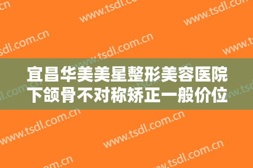 宜昌华美美星整形美容医院下颌骨不对称矫正一般价位是多少?多长时间恢复?