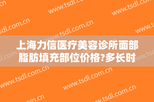 上海力信医疗美容诊所面部脂肪填充部位价格?多长时间恢复?