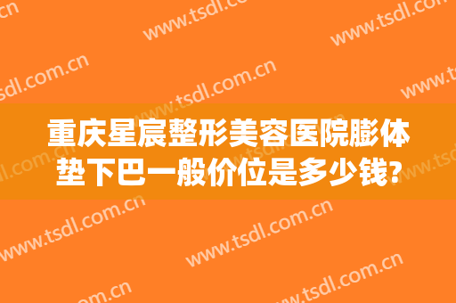 重庆星宸整形美容医院膨体垫下巴一般价位是多少钱?贵不贵?(重庆星宸整形费用)