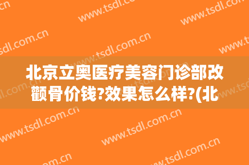 北京立奥医疗美容门诊部改颧骨价钱?效果怎么样?(北京立奥医美中心怎么样)