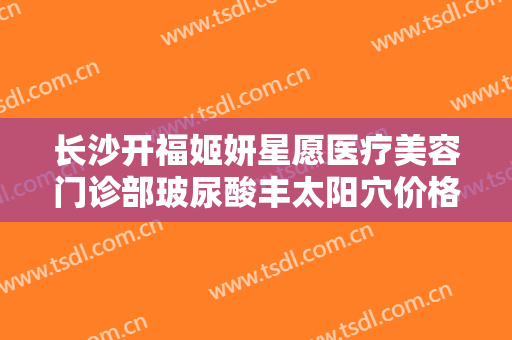长沙开福姬妍星愿医疗美容门诊部玻尿酸丰太阳穴价格多少钱?靠谱吗?