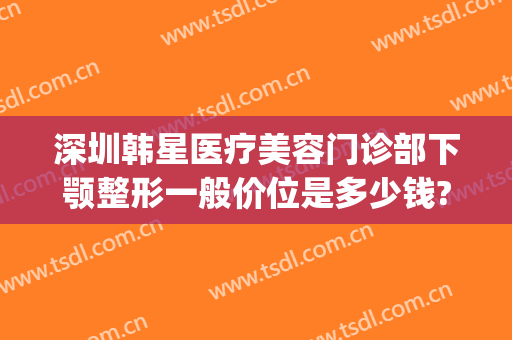 深圳韩星医疗美容门诊部下颚整形一般价位是多少钱?多长时间恢复?(深圳京韩整形医院在哪)