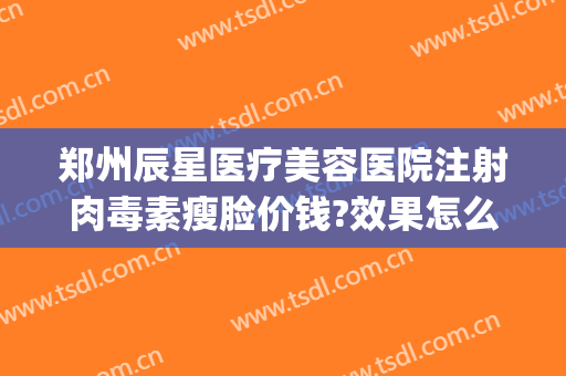 郑州辰星医疗美容医院注射肉毒素瘦脸价钱?效果怎么样?(郑州辰星医疗美容医院医生)