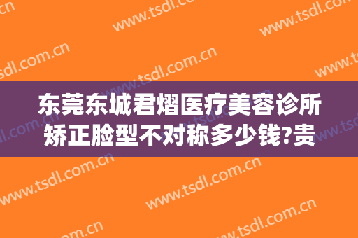 东莞东城君熠医疗美容诊所矫正脸型不对称多少钱?贵不贵?(东莞君熠医疗美容正规吗)