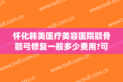 怀化韩美医疗美容医院颧骨颧弓修复一般多少费用?可靠吗?(颧骨颧弓整形现在价钱)