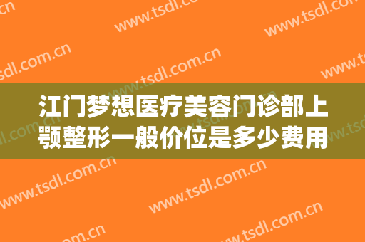 江门梦想医疗美容门诊部上颚整形一般价位是多少费用?靠谱吗?(江门梦想整形技术好吗)