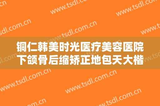 铜仁韩美时光医疗美容医院下颌骨后缩矫正地包天大楷需要多少费用?贵不贵?
