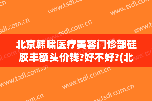 北京韩啸医疗美容门诊部硅胶丰额头价钱?好不好?(北京韩啸丰胸怎么样)