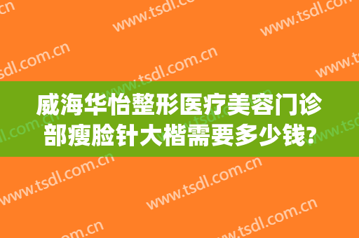 威海华怡整形医疗美容门诊部瘦脸针大楷需要多少钱?有哪些优势?(威海华怡整形美容医院怎样)