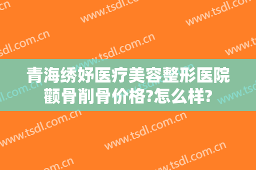 青海绣妤医疗美容整形医院颧骨削骨价格?怎么样?
