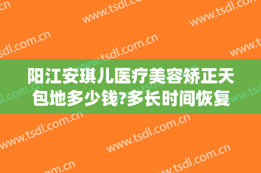 阳江安琪儿医疗美容矫正天包地多少钱?多长时间恢复?(成人地包天矫正大约需要多少钱)