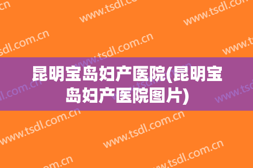 昆明宝岛妇产医院(昆明宝岛妇产医院图片)