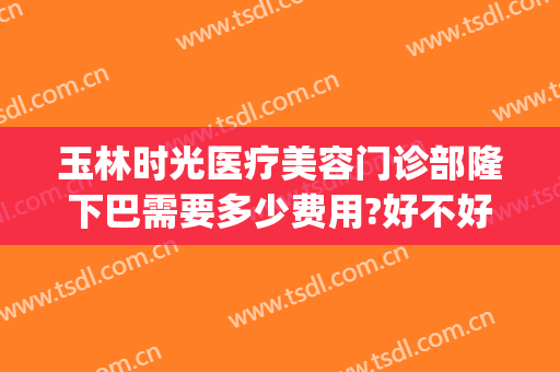 玉林时光医疗美容门诊部隆下巴需要多少费用?好不好?(玉林市时光整形美容医院)