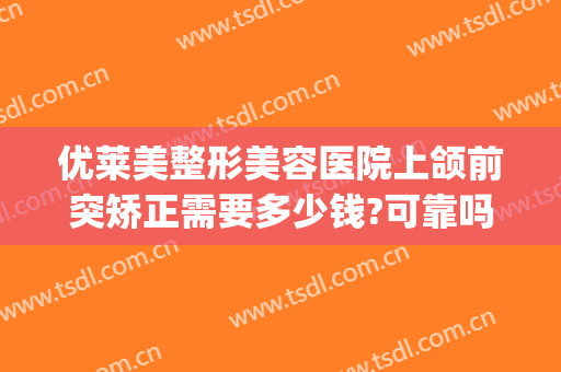 优莱美整形美容医院上颌前突矫正需要多少钱?可靠吗?(正颌矫正多少钱)