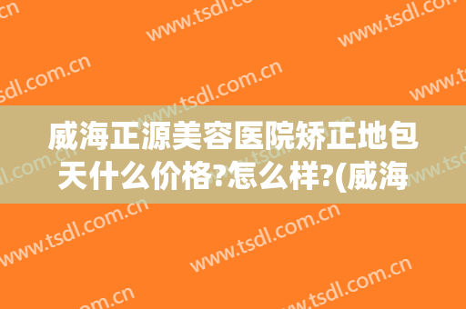 威海正源美容医院矫正地包天什么价格?怎么样?(威海正源整形医院电话)